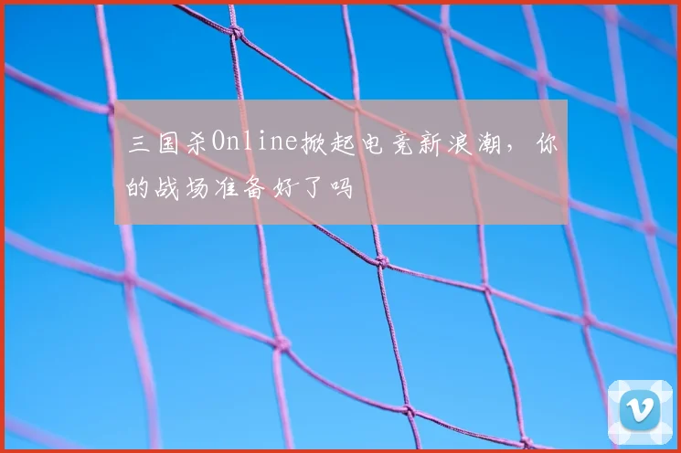 三国杀Online掀起电竞新浪潮，你的战场准备好了吗