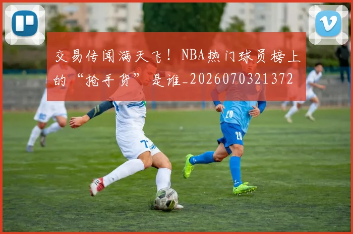 交易传闻满天飞!NBA热门球员榜上的“抢手货”是谁_20260703213720