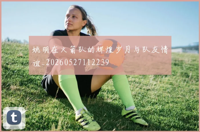 姚明在火箭队的辉煌岁月与队友情谊_20260527112239