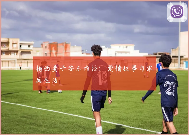 梅西妻子安东内拉：爱情故事与家庭生活