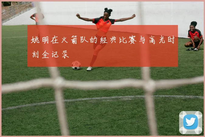 姚明在火箭队的经典比赛与高光时刻全记录