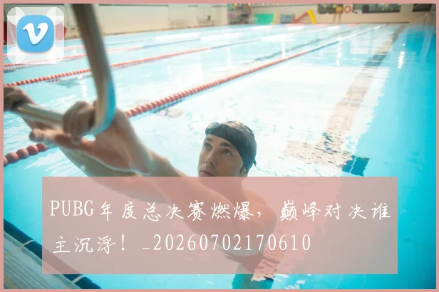 PUBG年度总决赛燃爆,巅峰对决谁主沉浮!_20260702170610