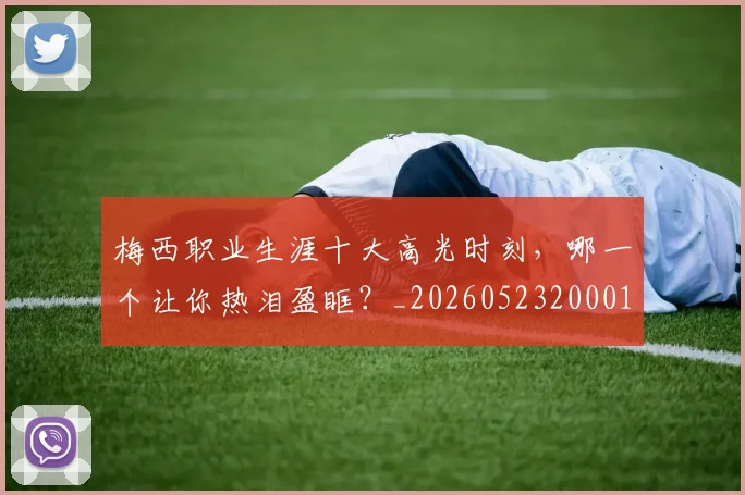 梅西职业生涯十大高光时刻，哪一个让你热泪盈眶？_20260523200015
