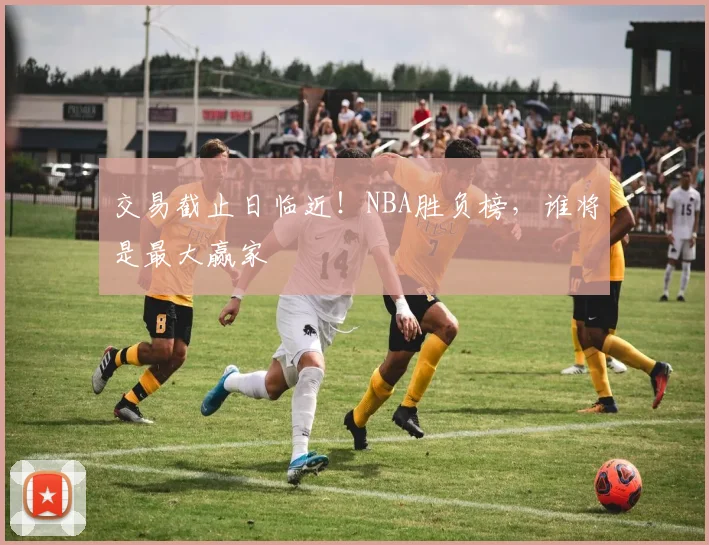 交易截止日临近!NBA胜负榜,谁将是最大赢家