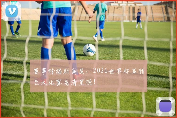 赛事转播新高度，2026世界杯亚特兰大比赛高清呈现！
