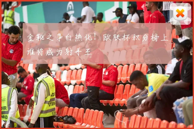 金靴之争白热化！欧联杯积分榜上谁将成为射手王