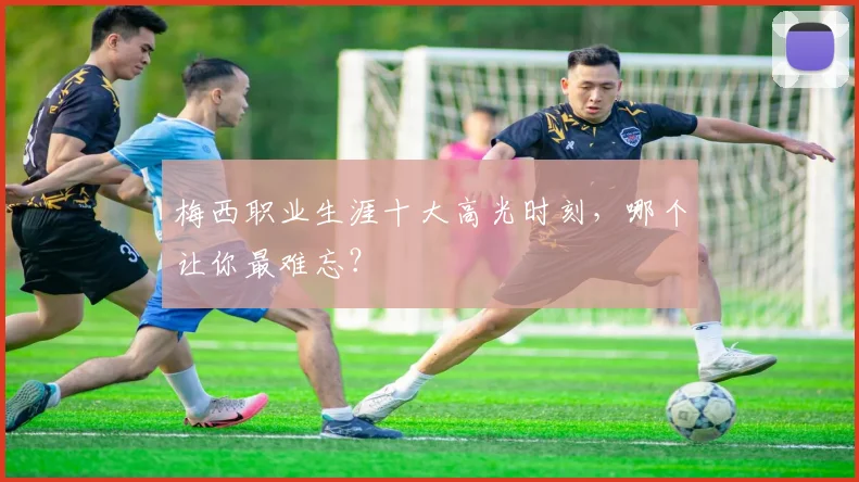 梅西职业生涯十大高光时刻,哪个让你最难忘?