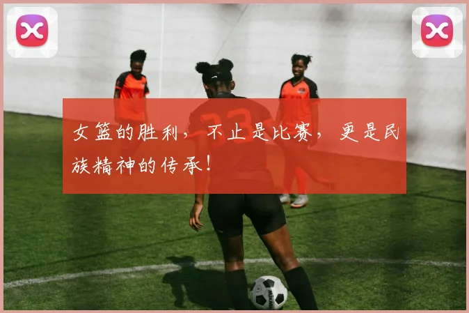 女篮的胜利,不止是比赛,更是民族精神的传承!